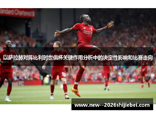 以萨拉赫对阵比利时世俱杯关键作用分析中的决定性影响和比赛走向 以萨拉赫对阵比利时世俱杯关键作用分析中的决定性影响和比赛走向