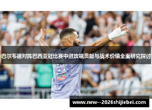 巴尔韦德对阵巴西亚冠比赛中进攻端贡献与战术价值全面研究探讨 巴尔韦德对阵巴西亚冠比赛中进攻端贡献与战术价值全面研究探讨