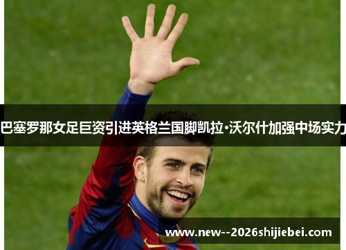 巴塞罗那女足巨资引进英格兰国脚凯拉·沃尔什加强中场实力