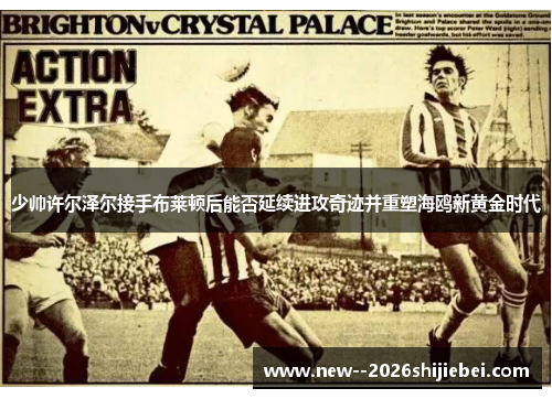 少帅许尔泽尔接手布莱顿后能否延续进攻奇迹并重塑海鸥新黄金时代