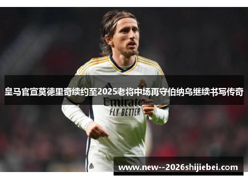 皇马官宣莫德里奇续约至2025老将中场再守伯纳乌继续书写传奇