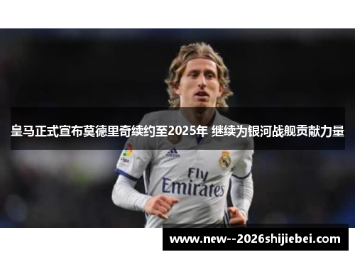 皇马正式宣布莫德里奇续约至2025年 继续为银河战舰贡献力量