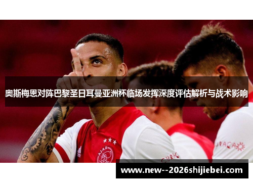 奥斯梅恩对阵巴黎圣日耳曼亚洲杯临场发挥深度评估解析与战术影响 奥斯梅恩对阵巴黎圣日耳曼亚洲杯临场发挥深度评估解析与战术影响